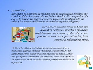 La movilidad: Hoy en día, la movilidad de los niños casi ha desaparecido, mientras que la de los adultos ha aumentado muchísimo. Hoy los niños no pueden salir a la calle porque sus padres se mueven demasiado transformando las calles y los espacios públicos de la ciudad en espacios peligrosos.  Los niños son peatones puros, no tienen otra  alternativa y entonces, protestan y piden a los  administradores permiso para poder salir de casa,  para cruzar la carretera, para utilizar las plazas  sin que sus padres tengan miedo.      Dar a los niños la posibilidad de expresarse, escucharlos y  entenderlos, defender sus ideas y promover su autonomía, no son  capacidades que se puedan encontrar en cursos de estudio. Es por  esto que algunos de los materiales empleados se realizan a partir de  las experiencias en las  ciudades italianas y extranjeras incluidas en  el proyecto. 