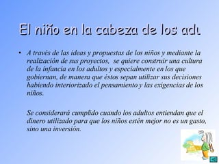 El niño en la cabeza de los adultos A través de las ideas y propuestas de los niños y mediante la realización de sus proyectos,  se quiere construir una cultura de la infancia en los adultos y especialmente en los que gobiernan, de manera que éstos sepan utilizar sus decisiones habiendo interiorizado el pensamiento y las exigencias de los niños. Se considerará cumplido cuando los adultos entiendan que el dinero utilizado para que los niños estén mejor no es un gasto, sino una inversión. 