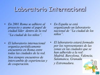 Laboratorio Internacional En 2001 Roma se adhiere al proyecto y asume el papel de ciudad líder  dentro de la red  “ La ciudad de los niños”. El laboratorio internacional organiza periódicamente encuentros en Roma entre todas las ciudades de la red.  Son siempre encuentros de intercambio de experiencias y de cooperación. En España se está organizando un laboratorio nacional de “La ciudad de los niños”.  El laboratorio estará formado por los representantes de las zonas en las ciudades que se han adherido a la red: Madrid, Barcelona, Valencia, Salamanca, Granada  y Extremadura. 