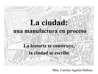 La ciudad: 
una manufactura en proceso 
La historia se construye, 
la ciudad se escribe 
Mtra. Carolyn Aguilar-Dubose 
 