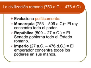 La civilizaci ón romana (753 a.C. – 476 d.C). Evoluciona  políticamente:  Monarquía  (753 – 509 a.C)= El rey concentra todo el poder. República  (509 – 27 a.C.) = El Senado gobierna todo el Estado romano. Imperio  (27 a.C. – 476 d.C.) = El emperador concentra todos los poderes en sus manos. 