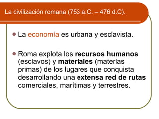 La civilizaci ón romana (753 a.C. – 476 d.C). La  economía  es urbana y esclavista. Roma explota los  recursos humanos  (esclavos) y  materiales  (materias primas) de los lugares que conquista desarrollando una  extensa red de rutas  comerciales, marítimas y terrestres. 
