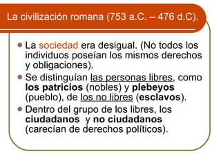 La civilizaci ón romana (753 a.C. – 476 d.C). La  sociedad  era desigual. (No todos los individuos poseían los mismos derechos y obligaciones).  Se distinguían  las personas libres , como  los patricios  (nobles) y  plebeyos  (pueblo), de  los no libres  ( esclavos ). Dentro del grupo de los libres, los  ciudadanos  y  no ciudadanos   (carecían de derechos políticos). 
