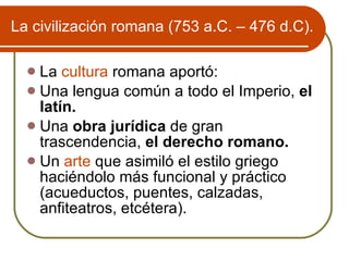 La civilizaci ón romana (753 a.C. – 476 d.C). La  cultura  romana aportó: Una lengua común a todo el Imperio,  el latín. Una  obra jurídica  de gran trascendencia,  el derecho romano. Un  arte  que asimiló el estilo griego haciéndolo más funcional y práctico (acueductos, puentes, calzadas, anfiteatros, etcétera). 