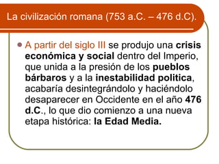 La civilizaci ón romana (753 a.C. – 476 d.C). A partir del siglo III  se produjo una  crisis económica y social  dentro del Imperio, que unida a la presión de los  pueblos bárbaros  y a la  inestabilidad politica , acabaría desintegrándolo y haciéndolo desaparecer en Occidente en el año  476 d.C ., lo que dio comienzo a una nueva etapa histórica:  la Edad Media. 