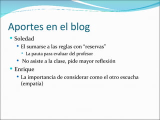Aportes en el blog Soledad El sumarse a las reglas con “reservas” La pauta para evaluar del profesor No asiste a la clase, pide mayor reflexión Enrique La importancia de considerar como el otro escucha (empatía) 