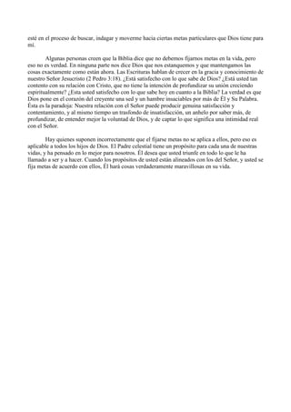 esté en el proceso de buscar, indagar y moverme hacia ciertas metas particulares que Dios tiene para
mí.
Algunas personas creen que la Biblia dice que no debemos fijarnos metas en la vida, pero
eso no es verdad. En ninguna parte nos dice Dios que nos estanquemos y que mantengamos las
cosas exactamente como están ahora. Las Escrituras hablan de crecer en la gracia y conocimiento de
nuestro Señor Jesucristo (2 Pedro 3:18). ¿Está satisfecho con lo que sabe de Dios? ¿Está usted tan
contento con su relación con Cristo, que no tiene la intención de profundizar su unión creciendo
espiritualmente? ¿Esta usted satisfecho con lo que sabe hoy en cuanto a la Biblia? La verdad es que
Dios pone en el corazón del creyente una sed y un hambre insaciables por más de Él y Su Palabra.
Ésta es la paradoja: Nuestra relación con el Señor puede producir genuina satisfacción y
contentamiento, y al mismo tiempo un trasfondo de insatisfacción, un anhelo por saber más, de
profundizar, de entender mejor la voluntad de Dios, y de captar lo que significa una intimidad real
con el Señor.
Hay quienes suponen incorrectamente que el fijarse metas no se aplica a ellos, pero eso es
aplicable a todos los hijos de Dios. El Padre celestial tiene un propósito para cada una de nuestras
vidas, y ha pensado en lo mejor para nosotros. Él desea que usted triunfe en todo lo que le ha
llamado a ser y a hacer. Cuando los propósitos de usted están alineados con los del Señor, y usted se
fija metas de acuerdo con ellos, Él hará cosas verdaderamente maravillosas en su vida.

 