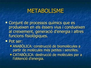 METABOLISME Conjunt de processos químics que es produeixen en els éssers vius i condueixen al creixement, generació d’energia i altres funcions fisiològiques. Pot ser: ANABÒLICA: construcció de biomolècules a partir de molècules més petites i senzilles. CATABÒLICA: destrucció de molècules per a l’obtenció d’energia. 
