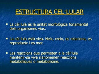 ESTRUCTURA CEL·LULAR La cèl·lula és la unitat morfològica fonamental dels organismes vius.   La cèl·lula està viva. Neix, creix, es relaciona, es reprodueix i es mor. Les reaccions que permeten a la cèl·lula mantenir-se viva s’anomenen reaccions metabòliques o metabolisme. 