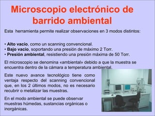 Microscopio electrónico de barrido ambiental Esta  herramienta permite realizar observaciones en 3 modos distintos: •  Alto vacío , como un scanning convencional. •  Bajo vacío , soportando una presión de máximo 2 Torr. •  Presión ambiental , resistiendo una presión máxima de 50 Torr. El microscopio se denomina «ambiental» debido a que la muestra se encuentra dentro de la cámara a temperatura ambiental. Este nuevo avance tecnológico tiene como ventaja respecto del scanning convencional que, en los 2 últimos modos, no es necesario recubrir o metalizar las muestras.  En el modo ambiental se puede observar muestras húmedas, sustancias orgánicas o inorgánicas.  