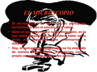 EL MICROSCOPIO El microscopio  e s una  de las principales herramientas para el estudio de la célula. Abrió al ojo humano una nueva dimensión, en la que nadie sospechaba que pudiera haber seres vivos con capacidad para enfermarnos o matarnos. Hoy, el concepto de microscopio se ha ampliado de manera extraordinaria, uniéndonos con el propio corazón de la materia: los átomos.   