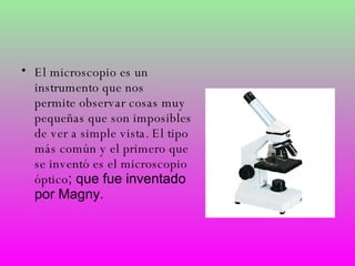El microscopio es un instrumento que nos  permite observar cosas muy pequeñas que son imposibles de ver a simple vista.  El tipo más común y el primero que se inventó es el microscopio óptico ; que fue inventado por Magny. 