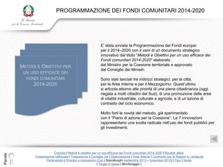 PROGRAMMAZIONE DEI FONDI COMUNITARI 2014-2020




                                                        E‟ stata avviata la Programmazione dei Fondi europei
                                                        per il 2014–2020 con il varo di un documento strategico
                                                        innovativo dal titolo “Metodi e Obiettivi per un uso efficace dei
                                                        Fondi comunitari 2014-2020” elaborato
                                                        dal Ministro per la Coesione territoriale e approvato
                                                        dal Consiglio dei Ministri.

                                                        Sono stati lanciati tre indirizzi strategici: per la città,
                                                        per le Aree interne e per il Mezzogiorno. Quest‟ultimo
                                                        si articola attorno alle priorità di una piena cittadinanza (oggi
                                                        negata a molti cittadini del Sud), di una promozione delle aree
                                                        di vitalità industriale, culturale e agricola, e di un‟azione di
                                                        contrasto del ciclo economico.

                                                        Molto forti le novità del metodo, già sperimentato
                                                        con il “Piano di azione per la Coesione”. Le 7 innovazioni
                                                        rappresentano una svolta radicale nell‟uso dei fondi pubblici per
                                                        gli investimenti.




                     Crescita | Metodi e obiettivi per un uso efficace dei Fondi comunitari 2014-2020 | Risultati attesi
Parole




         Cooperazione rafforzata | Trasparenza | Consiglio Ue | Opencoesione | Aree Interne | Confronto con le Regioni e i sindacati
                Partenariato | Prototipi e innovazioni (Cis) | Sopralluoghi (settembre 2012 – novembre 2012) | Cipu | Sicilia
                                                       | Target di spesa | Monitoraggio |
 
