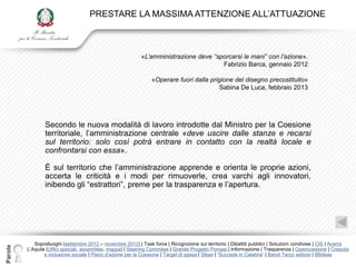 PRESTARE LA MASSIMA ATTENZIONE ALL‟ATTUAZIONE



                                                             «L’amministrazione deve “sporcarsi le mani” con l’azione».
                                                                                        Fabrizio Barca, gennaio 2012

                                                                  «Operare fuori dalla prigione del disegno precostituito»
                                                                                           Sabina De Luca, febbraio 2013




                 Secondo le nuova modalità di lavoro introdotte dal Ministro per la Coesione
                 territoriale, l‟amministrazione centrale «deve uscire dalle stanze e recarsi
                 sul territorio: solo così potrà entrare in contatto con la realtà locale e
                 confrontarsi con essa».

                 È sul territorio che l‟amministrazione apprende e orienta le proprie azioni,
                 accerta le criticità e i modi per rimuoverle, crea varchi agli innovatori,
                 inibendo gli “estrattori”, preme per la trasparenza e l‟apertura.




            Sopralluoghi (settembre 2012 – novembre 2012) | Task force | Ricognizione sul territorio | Dibattiti pubblici | Soluzioni condivise | CIS | Acerra
Parole




         L‟Aquila (Uffici speciali, assemblee, mappa) | Steering Commitee | Grande Progetto Pompei | Informazione | Trasparenza | Opencoesione | Crescita
                 e inclusione sociale | Piano d‟azione per la Coesione | Target di spesa | Sibari | „Succede in Calabria‟ | Bandi Terzo settore | 99ideas
 