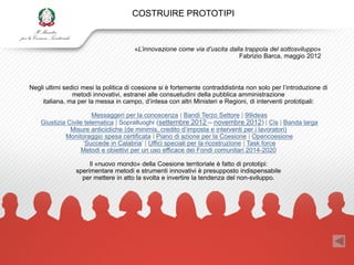 COSTRUIRE PROTOTIPI


                                       «L’innovazione come via d’uscita dalla trappola del sottosviluppo»
                                                                            Fabrizio Barca, maggio 2012



Negli ultimi sedici mesi la politica di coesione si è fortemente contraddistinta non solo per l‟introduzione di
                metodi innovativi, estranei alle consuetudini della pubblica amministrazione
    italiana, ma per la messa in campo, d‟intesa con altri Ministeri e Regioni, di interventi prototipali:

                        Messaggeri per la conoscenza | Bandi Terzo Settore | 99ideas
    Giustizia Civile telematica | Sopralluoghi (settembre 2012 – novembre 2012) | Cis | Banda larga
               Misure anticicliche (de minimis, credito d‟imposta e interventi per i lavoratori)
             Monitoraggio spesa certificata | Piano di azione per la Coesione | Opencoesione
                    „Succede in Calabria‟ | Uffici speciali per la ricostruzione | Task force
                   Metodi e obiettivi per un uso efficace dei Fondi comunitari 2014-2020

                      Il «nuovo mondo» della Coesione territoriale è fatto di prototipi:
                 sperimentare metodi e strumenti innovativi è presupposto indispensabile
                   per mettere in atto la svolta e invertire la tendenza del non-sviluppo.
 