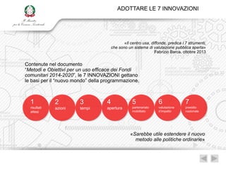 ADOTTARE LE 7 INNOVAZIONI




                                              «Il centro usa, diffonde, predica i 7 strumenti,
                                       che sono un sistema di valutazione pubblica aperta»
                                                                Fabrizio Barca, ottobre 2013


Contenute nel documento
“Metodi e Obiettivi per un uso efficace dei Fondi
comunitari 2014-2020”, le 7 INNOVAZIONI gettano
le basi per il “nuovo mondo” della programmazione.



  1           2         3          4               5              6               7
  risultati   azioni    tempi      apertura        partenariato   valutazione     presidio
  attesi                                           mobilitato     d‟impatto       nazionale




                                                  «Sarebbe utile estendere il nuovo
                                                    metodo alle politiche ordinarie»
 