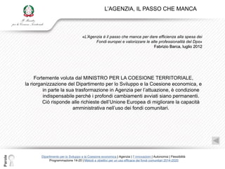 L‟AGENZIA, IL PASSO CHE MANCA



                                             «L’Agenzia è il passo che manca per dare efficienza alla spesa dei
                                                    Fondi europei e valorizzare le alte professionalità del Dps»
                                                                                     Fabrizio Barca, luglio 2012




              Fortemente voluta dal MINISTRO PER LA COESIONE TERRITORIALE,
         la riorganizzazione del Dipartimento per lo Sviluppo e la Coesione economica, e
                  in parte la sua trasformazione in Agenzia per l‟attuazione, è condizione
                  indispensabile perché i profondi cambiamenti avviati siano permanenti.
                  Ciò risponde alle richieste dell‟Unione Europea di migliorare la capacità
                                 amministrativa nell‟uso dei fondi comunitari.
Parole




                Dipartimento per lo Sviluppo e la Coesione economica | Agenzia | 7 innovazioni | Autonomia | Flessibilità
                     Programmazione 14-20 | Metodi e obiettivi per un uso efficace dei fondi comunitari 2014-2020
 