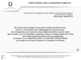 FORTE SENSO DELLA MISSIONE PUBBLICA



                                      «Le innovazioni e il progresso si fanno mettendo sul tavolo convincimento e
                                                                                     senso di missione pubblica»
                                                                                    Fabrizio Barca, febbraio 2013




                  Per portare avanti progetti come quelli condotti sulle Aree interne,
                    per far sì che prototipi come «Messaggeri per la conoscenza»
               non si disperdano, per scalzare le classi dirigenti estrattive e aprire varchi
         agli innovatori, per non disperdere i progressi compiuti, è indispensabile che il forte
                              senso della missione pubblica che ha caratterizzato
                 le strutture di cui il MINISTRO PER LA COESIONE TERRITORIALE
                     si è avvalso nei 16 mesi di Governo, si consolidi e si diffonda.
Parole




             Metodi e obiettivi per un uso efficace dei fondi comunitari 2014-2020 | Piano d‟Azione per la Coesione | Cipu | Nidi e Adi
                        Senso di missione pubblica | Coerenza strategica | Messaggeri per la conoscenza | Aree interne
 