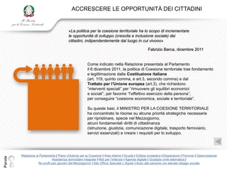 ACCRESCERE LE OPPORTUNITÀ DEI CITTADINI


                                           «La politica per la coesione territoriale ha lo scopo di incrementare
                                           le opportunità di sviluppo (crescita e inclusione sociale) dei
                                           cittadini, indipendentemente dal luogo in cui vivono»

                                                                                                    Fabrizio Barca, dicembre 2011


                                                         Come indicato nella Relazione presentata al Parlamento
                                                         il 6 dicembre 2011, la politica di Coesione territoriale trae fondamento
                                                         e legittimazione dalla Costituzione italiana
                                                         (art. 119, quinto comma, e art.3, secondo comma) e dal
                                                         Trattato per l’Unione europea (art.3), che richiedono
                                                         “interventi speciali” per “rimuovere gli squilibri economici
                                                         e sociali”, per favorire “l‟effettivo esercizio della persona”,
                                                         per conseguire “coesione economica, sociale e territoriale”.

                                                         Su queste basi, il MINISTRO PER LA COESIONE TERRITORIALE
                                                         ha concentrato le risorse su alcune priorità strategiche necessarie
                                                         per ripristinare, specie nel Mezzogiorno,
                                                         alcuni fondamentali diritti di cittadinanza
                                                         (istruzione, giustizia, comunicazione digitale, trasporto ferroviario,
                                                         servizi essenziali) e creare i requisiti per lo sviluppo.




         Relazione al Parlamento | Piano d‟Azione per la Coesione | Aree interne | Scuola | Edilizia scolastica | Dispersione | Ferrovie | Opencoesione
Parole




                               Assistenza domiciliare integrata | Nidi per l‟infanzia | Agenda digitale | Giustizia civile telematica |
                     No profit peri giovani del Mezzogiorno | Sito Ufficio Speciale L‟Aquila | Aiuto alle persone con elevato disagio sociale
 