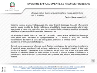 INVESTIRE EFFICACEMENTE LE RISORSE PUBBLICHE


                                         «Il nuovo metodo è come una piantina che ha messo radici in terra,
                                         non in un vaso»
                                                                                  Fabrizio Barca, marzo 2013



         Macchina pubblica arcaica, inadeguatezza delle classi dirigenti, debolezza dei partiti, informazione
         carente, scarso presidio del Centro nell‟impiego di pubbliche risorse, partenariato solo formale:
         sono queste le cause che, negli ultimi anni, hanno portato l‟Italia a piazzarsi penultima (prima della
         sola Romania) per capacità di spesa delle risorse europee.

         Per superare lo stallo il MINISTRO PER LA COESIONE TERRITORIALE ha realizzato durante gli
         ultimi sedici mesi, attraverso la riprogrammazione di 12 miliardi di euro, una radicale
         trasformazione del metodo di spesa dei fondi pubblici, orientando le strutture centrali
         al presidio e all‟animazione dell‟attuazione.

         Concetti come cooperazione rafforzata con le Regioni, mobilitazione del partenariato, introduzione
         di target di spesa, sopralluoghi nel territorio, realizzazione di prototipi innovativi di intervento
         monitorati e valutati, trasparenza e cronoprogrammi serrati, sono così entrati a far parte delle
         politiche di coesione dando da subito risultati in termini di «buona spesa». Conservando e
         consolidando anche in futuro il nuovo metodo sarà possibile dare efficacia alle risorse pubbliche
         investite.




            Metodi e obiettivi per un uso efficace dei Fondi comunitari 2014-2020 | Sopralluoghi (settembre 2012 – novembre 2012) |
Parole




                         Target di spesa | Opencoesione | Bandi terzo settore (incontri propedeutici con il partenariato)
             Cronoprogramma ricostruzione aquilana (Beni culturali e non) | Sito Ufficio Speciale dell‟Aquila (mappa) | Aree Interne
 