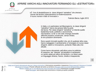 APRIRE VARCHI AGLI INNOVATORI FERMANDO GLI «ESTRATTORI»


                                               «È l’ora di destabilizzare le classi dirigenti “estrattive” che drenano
                                               risorse dai territori ostacolandone la modernizzazione.
                                               Il nuovo mondo è fatto di innovatori.»
                                                                                                     Fabrizio Barca, luglio 2012



                                                                   In Italia, e in particolare nel Mezzogiorno, le classi dirigenti
                                                                   “estrattive” hanno da sempre fatto la parte
                                                                   del leone. Per classi dirigenti “estrattive” si intende quelle
                                                                   leadership locali, politiche o economiche,
                                                                   che tendono «a far sì che tutto rimanga immobile
                                                                   affinché possano conservare, senza intralci,
                                                                   le loro posizioni dominanti».

                                                                   Sono questi immutati equilibri che, più di qualsiasi altra cosa,
                                                                   hanno osteggiato il cambiamento e l‟emergere di nuove classi
                                                                   dirigenti, talenti e innovazione, portando l‟Italia alla crisi
                                                                   attuale.

                                                                   Come hanno dimostrato nell‟ultimo anno le politiche
                                                                   di coesione, per “stanare” gli estrattori è necessario
                                                                   un centro assai più attivo sul territorio, e si deve usare
                                                                   un linguaggio diverso, franco, diretto e trasparente.




         Largo uso di bandi internazionali idee per il rilancio dei territori | Informazione accessibile e trasparenza (Opencoesione) | Adozione di Contratti
Parole




                    Istituzionali di Sviluppo | Presidio rafforzato del centro sul territorio | Recupero dello strumento dell‟assemblea pubblica
                             Metodi e obiettivi per un uso efficace dei Fondi comunitari 2014-2020 | Introduzione di progetti innovativi
                                         come Messaggeri, tesi ad aprire alla concorrenza e rompere gli equilibri predefiniti
 