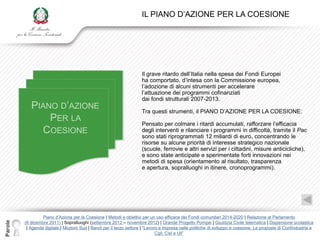 IL PIANO D‟AZIONE PER LA COESIONE




                                                                      Il grave ritardo dell‟Italia nella spesa dei Fondi Europei
                                                                      ha comportato, d‟intesa con la Commissione europea,
                                                                      l‟adozione di alcuni strumenti per accelerare
                                                                      l‟attuazione dei programmi cofinanziati
                                                                      dai fondi strutturali 2007-2013.

                                                                      Tra questi strumenti, il PIANO D‟AZIONE PER LA COESIONE:

                                                                      Pensato per colmare i ritardi accumulati, rafforzare l‟efficacia
                                                                      degli interventi e rilanciare i programmi in difficoltà, tramite il Pac
                                                                      sono stati riprogrammati 12 miliardi di euro, concentrando le
                                                                      risorse su alcune priorità di interesse strategico nazionale
                                                                      (scuole, ferrovie e altri servizi per i cittadini, misure anticicliche),
                                                                      e sono state anticipate e sperimentate forti innovazioni nei
                                                                      metodi di spesa (orientamento al risultato, trasparenza
                                                                      e apertura, sopralluoghi in itinere, cronoprogrammi).




                  Piano d‟Azione per la Coesione | Metodi e obiettivi per un uso efficace dei Fondi comunitari 2014-2020 | Relazione al Parlamento
Parole




         (6 dicembre 2011) | Sopralluoghi (settembre 2012 – novembre 2012) | Grande Progetto Pompei | Giustizia Civile telematica | Dispersione scolastica
          | Agenda digitale | Mozioni Sud | Bandi per il terzo settore | “Lavoro e impresa nelle politiche di sviluppo e coesione. Le proposte di Confindustria e
                                                                               Cgil, Cisl e Uil”
 