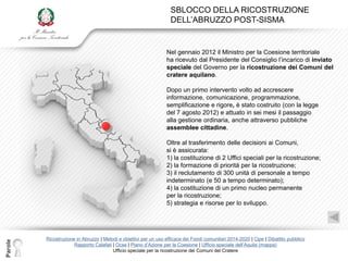 SBLOCCO DELLA RICOSTRUZIONE
                                                                    DELL‟ABRUZZO POST-SISMA


                                                                  Nel gennaio 2012 il Ministro per la Coesione territoriale
                                                                  ha ricevuto dal Presidente del Consiglio l‟incarico di inviato
                                                                  speciale del Governo per la ricostruzione dei Comuni del
                                                                  cratere aquilano.

                                                                  Dopo un primo intervento volto ad accrescere
                                                                  informazione, comunicazione, programmazione,
                                                                  semplificazione e rigore, è stato costruito (con la legge
                                                                  del 7 agosto 2012) e attuato in sei mesi il passaggio
                                                                  alla gestione ordinaria, anche attraverso pubbliche
                                                                  assemblee cittadine.

                                                                  Oltre al trasferimento delle decisioni ai Comuni,
                                                                  si è assicurata:
                                                                  1) la costituzione di 2 Uffici speciali per la ricostruzione;
                                                                  2) la formazione di priorità per la ricostruzione;
                                                                  3) il reclutamento di 300 unità di personale a tempo
                                                                  indeterminato (e 50 a tempo determinato);
                                                                  4) la costituzione di un primo nucleo permanente
                                                                  per la ricostruzione;
                                                                  5) strategia e risorse per lo sviluppo.




         Ricostruzione in Abruzzo | Metodi e obiettivi per un uso efficace dei Fondi comunitari 2014-2020 | Cipe | Dibattito pubblico
Parole




                      Rapporto Calafati | Ocse | Piano d‟Azione per la Coesione | Ufficio speciale dell‟Aquila (mappa)
                                        Ufficio speciale per la ricostruzione dei Comuni del Cratere
 