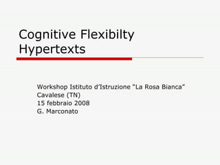 Cognitive Flexibilty Hypertexts  Workshop Istituto d’Istruzione “La Rosa Bianca”  Cavalese (TN) 15 febbraio 2008 G. Marconato  
