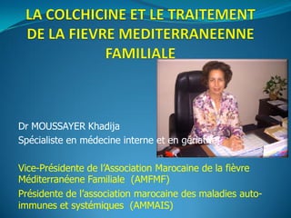 Dr MOUSSAYER Khadija
Spécialiste en médecine interne et en gériatrie
Vice-Présidente de l’Association Marocaine de la fièvre
Méditerranéene Familiale (AMFMF)
Présidente de l’association marocaine des maladies auto-
immunes et systémiques (AMMAIS)
 