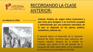 RECORDANDO LA CLASE
ANTERIOR:
La colonia en Chile
Colonia: Palabra de origen latino (coloniam) y
que sirve para designar a un territorio ocupado
y administrado por una potencia extranjera de
la que se depende en los planos político,
económico, cultural, etc.
El período abarca el desarrollo de la Capitanía
General de Chile, territorio bajo soberanía del
Imperio español, después de la batalla de
Curalaba, que marcó el fin del período de la
Conquista de Chile, hasta 1810, con la instalación
de la Primera Junta de Gobierno de Chile.
 