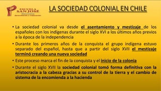 LA SOCIEDAD COLONIAL EN CHILE
• La sociedad colonial va desde el asentamiento y mestizaje de los
españoles con los indígenas durante el siglo XVI a los últimos años previos
a la época de la independencia
• Durante los primeros años de la conquista el grupo indígena estuvo
separado del español, hasta que a partir del siglo XVII el mestizaje
terminó creando una nueva sociedad
• Este proceso marca el fin de la conquista y el inicio de la colonia
• Durante el siglo XVII la sociedad colonial tomó forma definitiva con la
aristocracia a la cabeza gracias a su control de la tierra y el cambio de
sistema de la encomienda a la hacienda
 