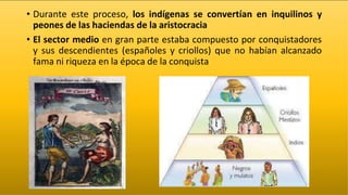 • Durante este proceso, los indígenas se convertían en inquilinos y
peones de las haciendas de la aristocracia
• El sector medio en gran parte estaba compuesto por conquistadores
y sus descendientes (españoles y criollos) que no habían alcanzado
fama ni riqueza en la época de la conquista
 