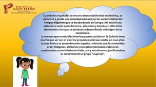 Cuando los españoles se encontraban establecidos en América, se
comenzó a gestar una sociedad marcada por las características del
Antiguo Régimen que se estaba dando en Europa. Así existió una
estructura social poco dinámica, piramidal y basada en diferentes
estamentos a los que se pertenecía dependiendo del origen de su
nacimiento.
La manera que se establecieron los grupos sociales en la Colonia tiene
mucho que ver con el enorme prejuicio racial que existía en esos años.
La raza blanca se presentó como superior, mientras que los sometidos
eran: indígenas, africanos y las castas mezcladas, éstos eran
considerados como inferiores intelectual y moralmente, justificándose
su sometimiento al grupo “superior”.
 