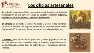 Los oficios artesanales
Además del comercio ambulante el crecimiento de las ciudades facilitó la
multiplicación de una serie de oficios de carácter artesanal: albañiles,
carpinteros, herreros y sastres, zapateros, entre otros:
El barbero se dedicaba a afeitar la barba y peinar a los hombres.
Durante la Colonia, en algunas ocasiones se desempeñaban como
“saca muelas”, arrancando dientes y muelas en malas condiciones.
El herrero : Uno de los oficios populares y mejor pagados era el de
herrero, persona que trabajaba forjando metales, especialmente el
hierro. Elaboraban rejas, ollas de cobre, fierros, y herraduras para los
caballos.
 