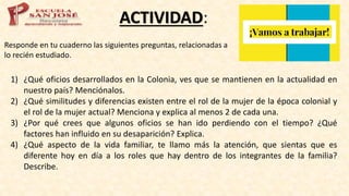 ACTIVIDAD:
Responde en tu cuaderno las siguientes preguntas, relacionadas a
lo recién estudiado.
1) ¿Qué oficios desarrollados en la Colonia, ves que se mantienen en la actualidad en
nuestro país? Menciónalos.
2) ¿Qué similitudes y diferencias existen entre el rol de la mujer de la época colonial y
el rol de la mujer actual? Menciona y explica al menos 2 de cada una.
3) ¿Por qué crees que algunos oficios se han ido perdiendo con el tiempo? ¿Qué
factores han influido en su desaparición? Explica.
4) ¿Qué aspecto de la vida familiar, te llamo más la atención, que sientas que es
diferente hoy en día a los roles que hay dentro de los integrantes de la familia?
Describe.
 
