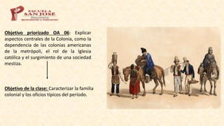 Objetivo priorizado OA 06: Explicar
aspectos centrales de la Colonia, como la
dependencia de las colonias americanas
de la metrópoli, el rol de la Iglesia
católica y el surgimiento de una sociedad
mestiza.
Objetivo de la clase: Caracterizar la familia
colonial y los oficios típicos del período.
 