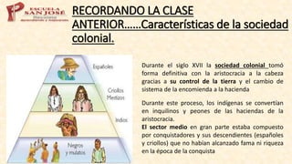 RECORDANDO LA CLASE
ANTERIOR……Características de la sociedad
colonial.
Durante el siglo XVII la sociedad colonial tomó
forma definitiva con la aristocracia a la cabeza
gracias a su control de la tierra y el cambio de
sistema de la encomienda a la hacienda
Durante este proceso, los indígenas se convertían
en inquilinos y peones de las haciendas de la
aristocracia.
El sector medio en gran parte estaba compuesto
por conquistadores y sus descendientes (españoles
y criollos) que no habían alcanzado fama ni riqueza
en la época de la conquista
 
