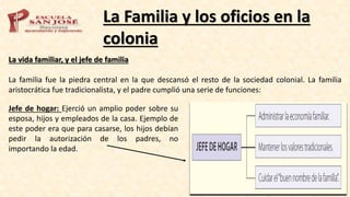 La Familia y los oficios en la
colonia
La vida familiar, y el jefe de familia
La familia fue la piedra central en la que descansó el resto de la sociedad colonial. La familia
aristocrática fue tradicionalista, y el padre cumplió una serie de funciones:
Jefe de hogar: Ejerció un amplio poder sobre su
esposa, hijos y empleados de la casa. Ejemplo de
este poder era que para casarse, los hijos debían
pedir la autorización de los padres, no
importando la edad.
 