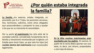 ¿Por quién estaba integrada
la familia?
La familia era extensa, estaba integrada, en
promedio, por 6 o 7 hijos, los parientes cercanos,
tíos, hermanos, sobrinos, entre otros allegados
que acostumbraban a compartir la casa y ayudar
a los que en su momento lo necesitaban.
Por su parte el matrimonio fue otro pilar de la
sociedad colonial, considerado fundamento de la
familia y mecanismo reconocido por la Iglesia y el
Estado para tener hijos, ya que solo los hijos (as)
nacidos dentro del matrimonio eran reconocidos
legalmente.
En la élite muchos matrimonios eran
acordados por los padres, Al casarse, el
padre de la novia debía aportar con una
dote, es decir, con dinero, propiedades
u otro tipo de bienes.
 