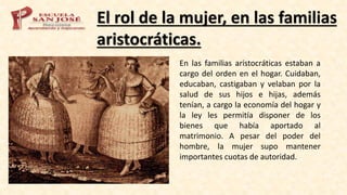 El rol de la mujer, en las familias
aristocráticas.
En las familias aristocráticas estaban a
cargo del orden en el hogar. Cuidaban,
educaban, castigaban y velaban por la
salud de sus hijos e hijas, además
tenían, a cargo la economía del hogar y
la ley les permitía disponer de los
bienes que había aportado al
matrimonio. A pesar del poder del
hombre, la mujer supo mantener
importantes cuotas de autoridad.
 