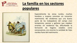 La familia en los sectores
populares
Especialmente las zonas rurales, muchos
hombres y mujeres convivían sin concertar
matrimonio. No olvidemos que una buena
parte de los trabajadores del campo eran
temporeros, peones y gañanes que viajaban
errantes sin residencia fija, dificultando la
formación de hogares estables como
consecuencia, era enorme la cantidad de hijos
nacidos fuera del matrimonio.
 