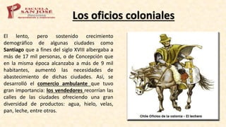 Los oficios coloniales
El lento, pero sostenido crecimiento
demográfico de algunas ciudades como
Santiago que a fines del siglo XVIII albergaba a
más de 17 mil personas, o de Concepción que
en la misma época alcanzaba a más de 9 mil
habitantes, aumentó las necesidades de
abastecimiento de dichas ciudades. Así, se
desarrolló el comercio ambulante que tuvo
gran importancia: los vendedores recorrían las
calles de las ciudades ofreciendo una gran
diversidad de productos: agua, hielo, velas,
pan, leche, entre otros.
 
