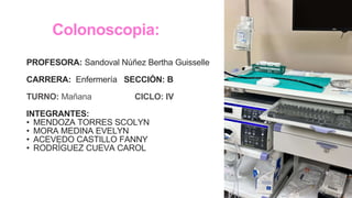 Colonoscopia:
PROFESORA: Sandoval Núñez Bertha Guisselle
CARRERA: Enfermería SECCIÓN: B
TURNO: Mañana CICLO: IV
INTEGRANTES:
• MENDOZA TORRES SCOLYN
• MORA MEDINA EVELYN
• ACEVEDO CASTILLO FANNY
• RODRÍGUEZ CUEVA CAROL
 