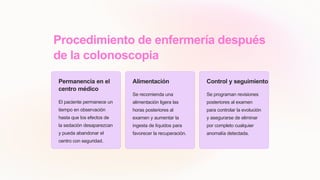 Procedimiento de enfermería después
de la colonoscopia
Permanencia en el
centro médico
El paciente permanece un
tiempo en observación
hasta que los efectos de
la sedación desaparezcan
y pueda abandonar el
centro con seguridad.
Alimentación
Se recomienda una
alimentación ligera las
horas posteriores al
examen y aumentar la
ingesta de líquidos para
favorecer la recuperación.
Control y seguimiento
Se programan revisiones
posteriores al examen
para controlar la evolución
y asegurarse de eliminar
por completo cualquier
anomalía detectada.
 