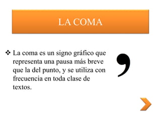 LA COMA
 La coma es un signo gráfico que
representa una pausa más breve
que la del punto, y se utiliza con
frecuencia en toda clase de
textos.
 