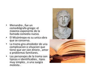 • Menandro , fue un
comediógrafo griego: el
máximo exponente de la
llamada comedia nueva.
• El Misántropo es su unica obra
que se conserva.
• La trama gira alrededor de una
complicacion o situacion que
tiene que ver con dinero , amor
o problemas familiares.
• Los personajes de la trama son
tipicos e identificables , tipos
muy simples , o una suegra
molesta .
 