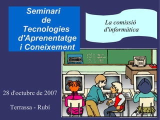 Seminari  de  Tecnologies  d'Aprenentatge i Coneixement 28 d'octubre de 2007 Terrassa - Rubí La comissió  d'informàtica 