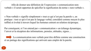 6
Afin de donner une définition de l’expression « communication non-
verbale » il serait opportun de spécifier la signification du terme « non-verbale ».
« Non-verbale » signifie simplement « tout ce qui n’est pas la parole », en
pratique : tout ce qui n’est pas le langage verbal, considéré comme moyen le plus
raffiné et évolué à travers lequel les hommes entrent en relation réciproque.
Par conséquent, si l’on entend par « communication » un échange dynamique,
l’envoi et la réception des informations, pensées, attitudes, signes…
La communication non verbale peut être définie comme une construction
et un partage des significations qui arrivent sans emploi de la parole.
 