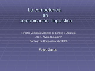 La competencia  en  comunicación  lingüística Felipe Zayas Terceras Jornadas Didáctica de Lengua y Literatura. AGPE Álvaro Cunqueiro“ Santiago de Compostela, abril 2008 