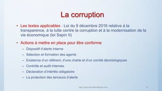 La corruption
• Les textes applicables : Loi du 9 décembre 2016 relative à la
transparence, à la lutte contre la corruption et à la modernisation de la
vie économique (loi Sapin II)
• Actions à mettre en place pour être conforme
– Dispositif d’alerte interne
– Sélection et formation des agents
– Existence d’un référent, d’une charte et d’un comité déontologiques
– Contrôle et audit internes.
– Déclaration d’intérêts obligatoire
– La protection des lanceurs d’alerte
http://www.herveboullanger.com 21
 